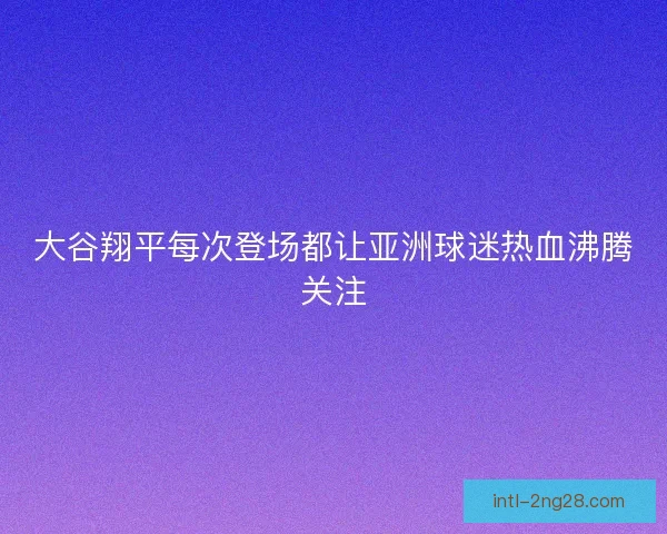 大谷翔平每次登场都让亚洲球迷热血沸腾关注